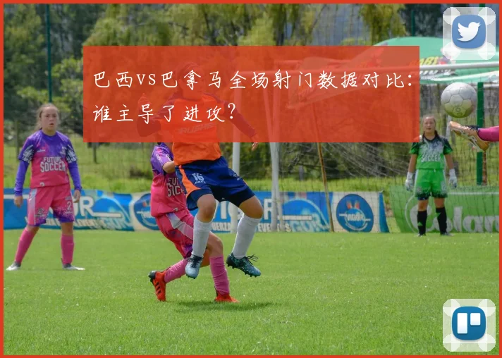 巴西vs巴拿马全场射门数据对比：谁主导了进攻？