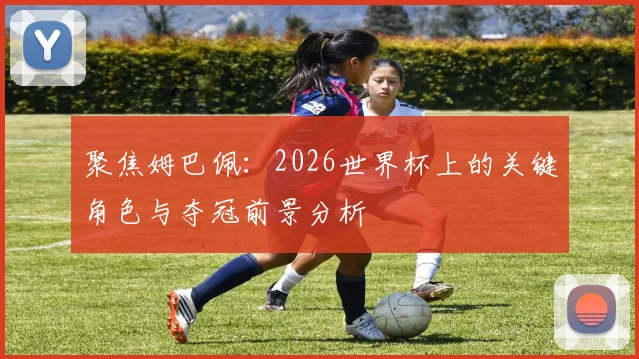 聚焦姆巴佩：2026世界杯上的关键角色与夺冠前景分析