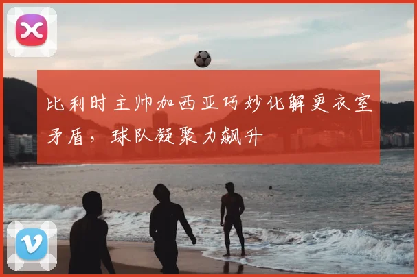 比利时主帅加西亚巧妙化解更衣室矛盾，球队凝聚力飙升