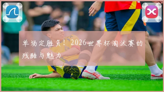 单场定胜负！2026世界杯淘汰赛的残酷与魅力