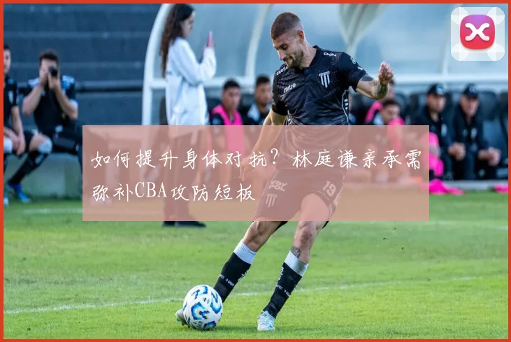 如何提升身体对抗？林庭谦亲承需弥补CBA攻防短板