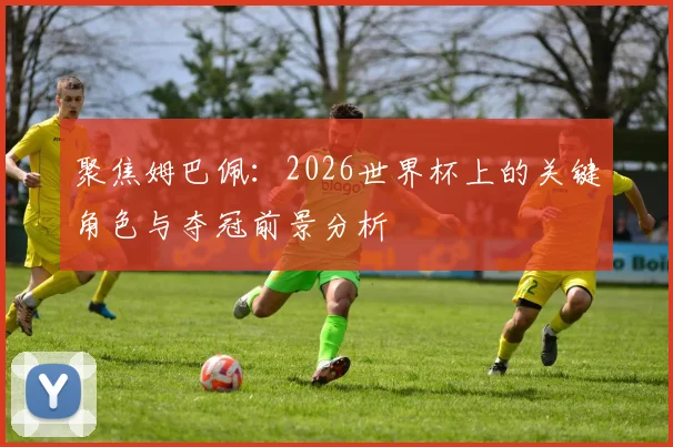 聚焦姆巴佩：2026世界杯上的关键角色与夺冠前景分析