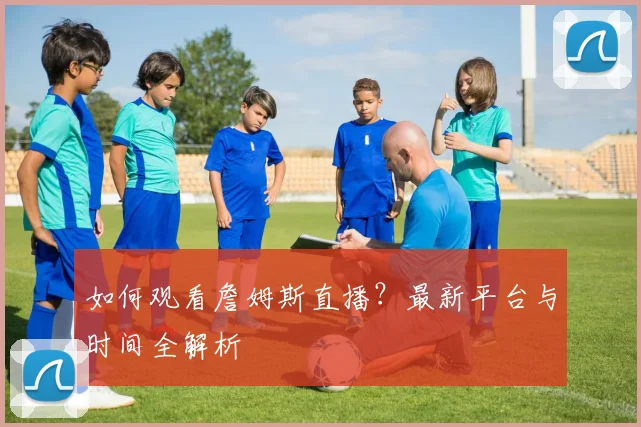 如何观看詹姆斯直播？最新平台与时间全解析