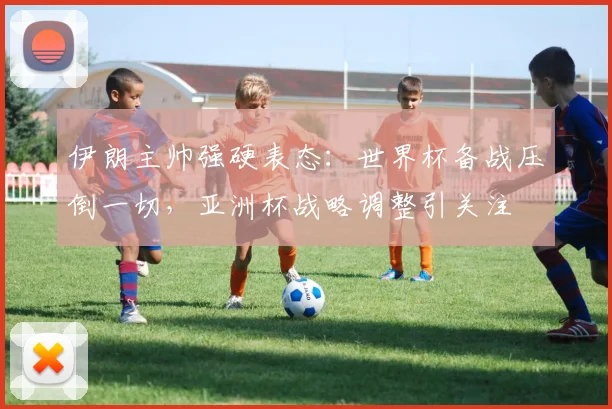 伊朗主帅强硬表态：世界杯备战压倒一切，亚洲杯战略调整引关注