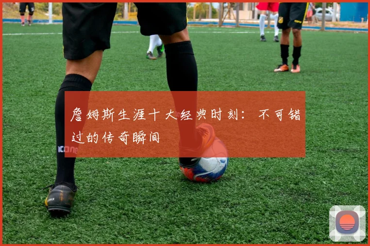 詹姆斯生涯十大经典时刻：不可错过的传奇瞬间