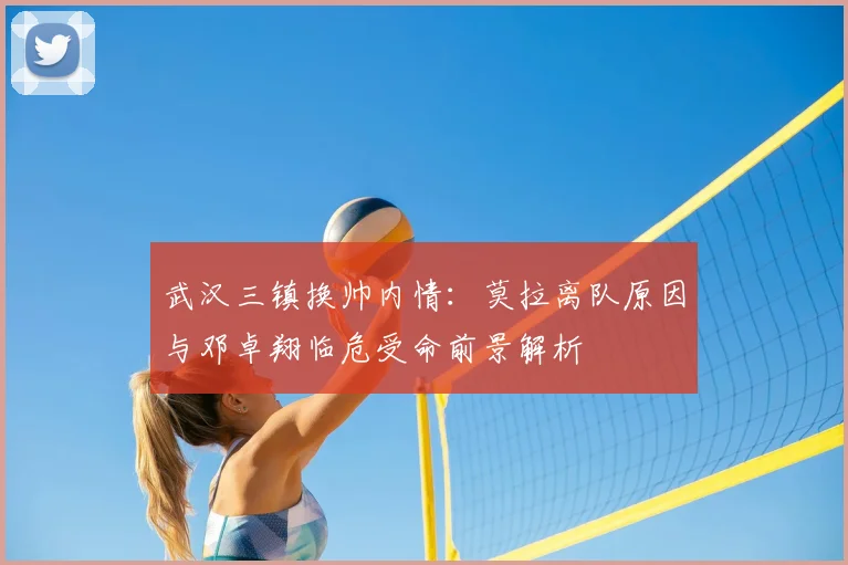 武汉三镇换帅内情：莫拉离队原因与邓卓翔临危受命前景解析