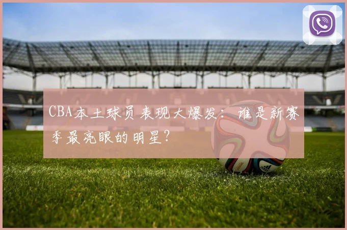 CBA本土球员表现大爆发：谁是新赛季最亮眼的明星？