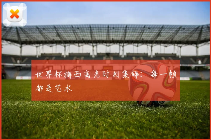 世界杯梅西高光时刻集锦：每一帧都是艺术