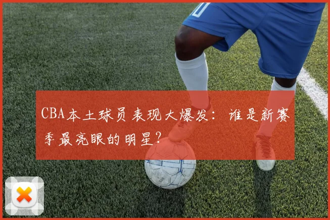 CBA本土球员表现大爆发：谁是新赛季最亮眼的明星？