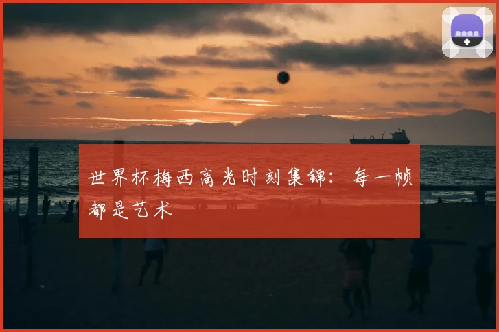 世界杯梅西高光时刻集锦：每一帧都是艺术