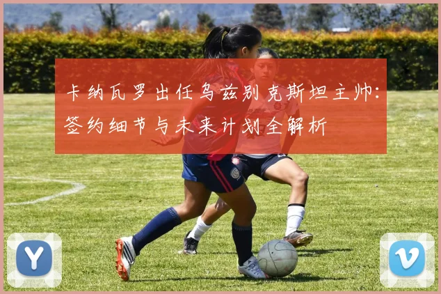卡纳瓦罗出任乌兹别克斯坦主帅:签约细节与未来计划全解析