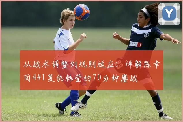从战术调整到规则适应：详解陈幸同4#1复仇韩莹的70分钟鏖战