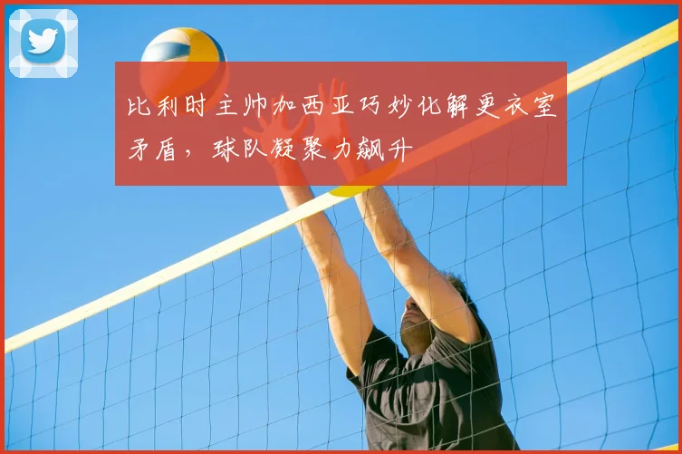 比利时主帅加西亚巧妙化解更衣室矛盾，球队凝聚力飙升
