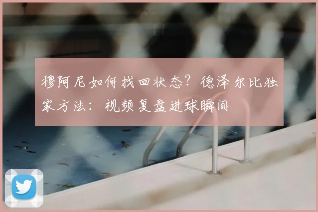穆阿尼如何找回状态？德泽尔比独家方法：视频复盘进球瞬间