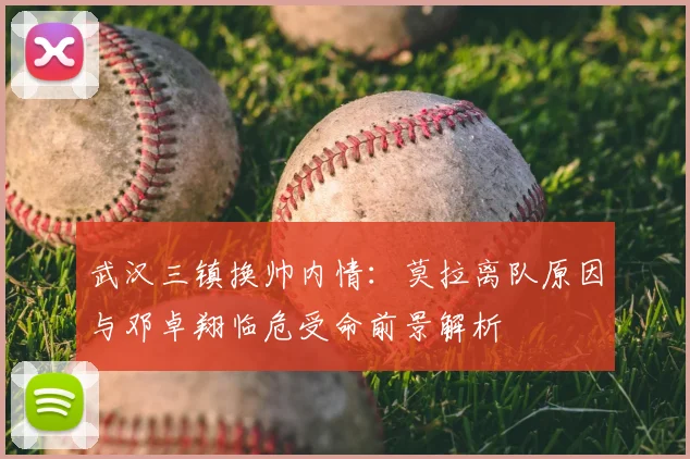 武汉三镇换帅内情:莫拉离队原因与邓卓翔临危受命前景解析